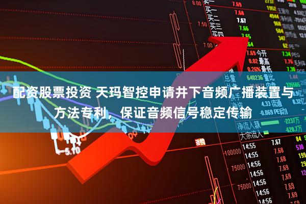 配资股票投资 天玛智控申请井下音频广播装置与方法专利，保证音频信号稳定传输
