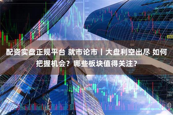 配资实盘正规平台 就市论市丨大盘利空出尽 如何把握机会？哪些板块值得关注？