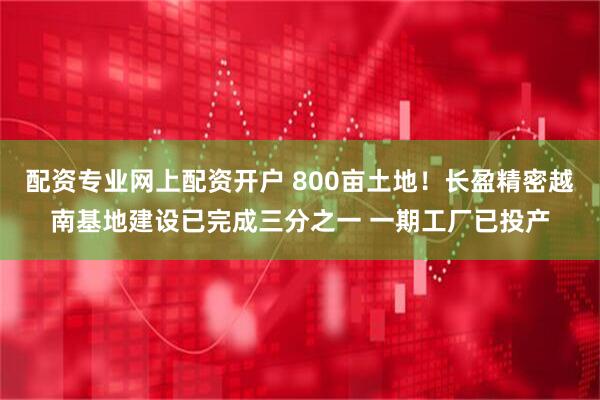 配资专业网上配资开户 800亩土地！长盈精密越南基地建设已完成三分之一 一期工厂已投产