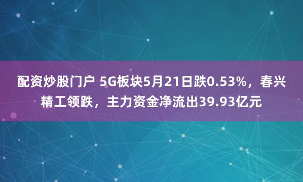 配资炒股门户 5G板块5月21日跌0.53%，春兴精工领跌，主力资金净流出39.93亿元
