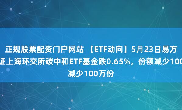 正规股票配资门户网站 【ETF动向】5月23日易方达中证上海环交所碳中和ETF基金跌0.65%，份额减少100万份