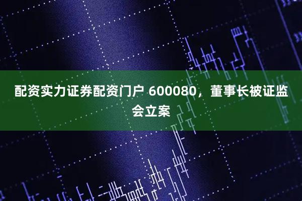 配资实力证券配资门户 600080，董事长被证监会立案