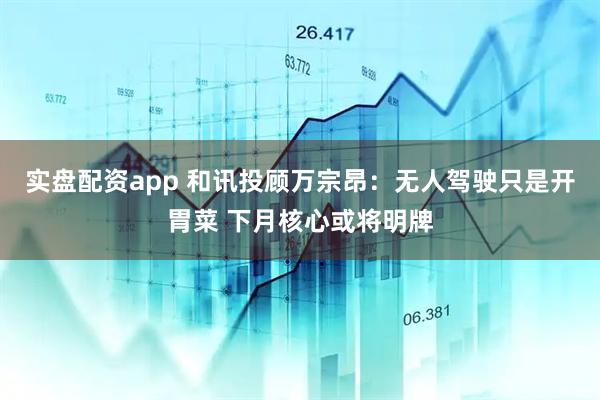 实盘配资app 和讯投顾万宗昂：无人驾驶只是开胃菜 下月核心或将明牌
