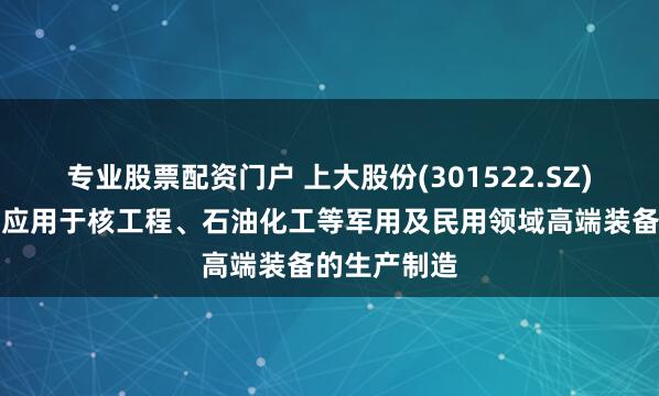 专业股票配资门户 上大股份(301522.SZ)：产品广泛应用于核工程、石油化工等军用及民用领域高端装备的生产制造