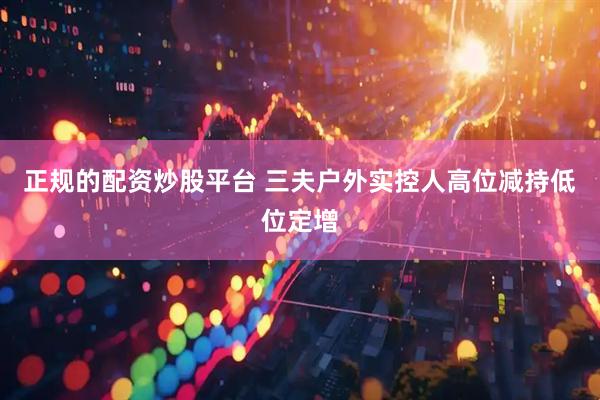 正规的配资炒股平台 三夫户外实控人高位减持低位定增