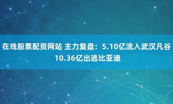 在线股票配资网站 主力复盘：5.10亿流入武汉凡谷 10.36亿出逃比亚迪