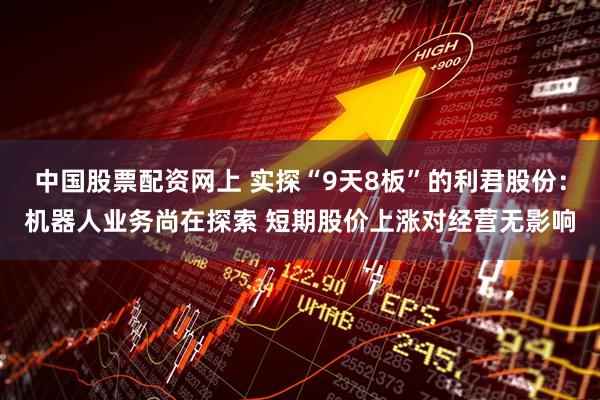 中国股票配资网上 实探“9天8板”的利君股份：机器人业务尚在探索 短期股价上涨对经营无影响