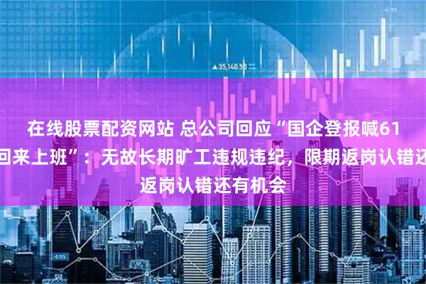 在线股票配资网站 总公司回应“国企登报喊61名职工回来上班”：无故长期旷工违规违纪，限期返岗认错还有机会
