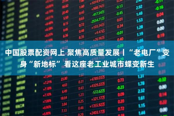 中国股票配资网上 聚焦高质量发展丨“老电厂”变身“新地标” 看这座老工业城市蝶变新生