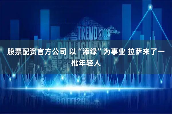 股票配资官方公司 以“添绿”为事业 拉萨来了一批年轻人
