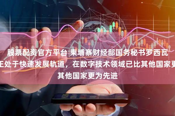 股票配资官方平台 柬埔寨财经部国务秘书罗西瓦：中国正处于快速发展轨道，在数字技术领域已比其他国家更为先进