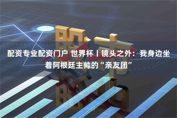 配资专业配资门户 世界杯丨镜头之外：我身边坐着阿根廷主帅的“亲友团”