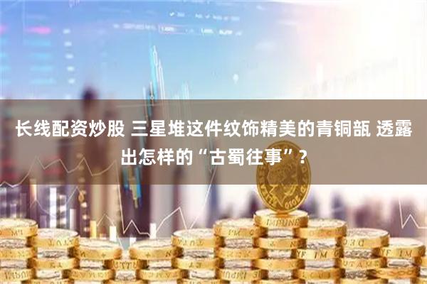 长线配资炒股 三星堆这件纹饰精美的青铜瓿 透露出怎样的“古蜀往事”？